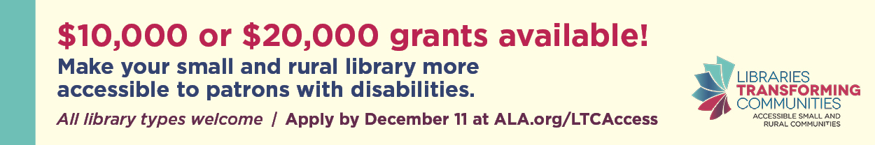 Ad for the ALA Public Programs Office. $10,000 or $20,000 grants available! Make your small and rural library more accessible to patrons with disabilities. All library types welcome. Apply by December 11 at ala.org/LTCAccess.